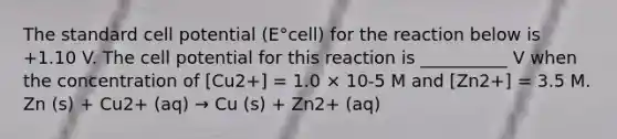 The standard cell potential (E°cell) for the reaction below is +1.10 V. The cell potential for this reaction is __________ V when the concentration of [Cu2+] = 1.0 × 10-5 M and [Zn2+] = 3.5 M. Zn (s) + Cu2+ (aq) → Cu (s) + Zn2+ (aq)