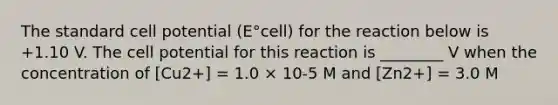 The standard cell potential (E°cell) for the reaction below is +1.10 V. The cell potential for this reaction is ________ V when the concentration of [Cu2+] = 1.0 × 10-5 M and [Zn2+] = 3.0 M