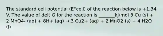 The standard cell potential (E°cell) of the reaction below is +1.34 V. The value of delt G for the reaction is _______kJ/mol 3 Cu (s) + 2 MnO4- (aq) + 8H+ (aq) → 3 Cu2+ (aq) + 2 MnO2 (s) + 4 H2O (l)