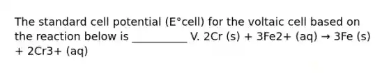 The standard cell potential (E°cell) for the voltaic cell based on the reaction below is __________ V. 2Cr (s) + 3Fe2+ (aq) → 3Fe (s) + 2Cr3+ (aq)