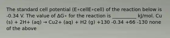 The standard cell potential (E∘cellE∘cell) of the reaction below is -0.34 V. The value of ΔG∘ for the reaction is __________ kJ/mol. Cu (s) + 2H+ (aq) → Cu2+ (aq) + H2 (g) +130 -0.34 +66 -130 none of the above