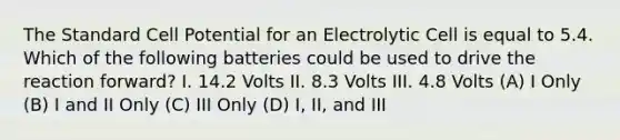 The Standard Cell Potential for an Electrolytic Cell is equal to 5.4. Which of the following batteries could be used to drive the reaction forward? I. 14.2 Volts II. 8.3 Volts III. 4.8 Volts (A) I Only (B) I and II Only (C) III Only (D) I, II, and III