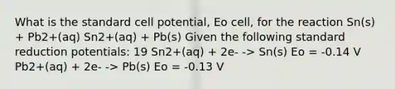 What is the standard cell potential, Eo cell, for the reaction Sn(s) + Pb2+(aq) Sn2+(aq) + Pb(s) Given the following standard reduction potentials: 19 Sn2+(aq) + 2e- -> Sn(s) Eo = -0.14 V Pb2+(aq) + 2e- -> Pb(s) Eo = -0.13 V