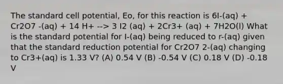 The standard cell potential, Eo, for this reaction is 6I-(aq) + Cr2O7 -(aq) + 14 H+ --> 3 I2 (aq) + 2Cr3+ (aq) + 7H2O(l) What is the standard potential for I-(aq) being reduced to r-(aq) given that the standard reduction potential for Cr2O7 2-(aq) changing to Cr3+(aq) is 1.33 V? (A) 0.54 V (B) -0.54 V (C) 0.18 V (D) -0.18 V