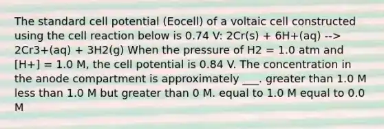 The standard cell potential (Eocell) of a voltaic cell constructed using the cell reaction below is 0.74 V: 2Cr(s) + 6H+(aq) --> 2Cr3+(aq) + 3H2(g) When the pressure of H2 = 1.0 atm and [H+] = 1.0 M, the cell potential is 0.84 V. The concentration in the anode compartment is approximately ___. greater than 1.0 M less than 1.0 M but greater than 0 M. equal to 1.0 M equal to 0.0 M