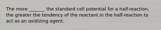 The more _______ the standard cell potential for a half-reaction, the greater the tendency of the reactant in the half-reaction to act as an oxidizing agent.