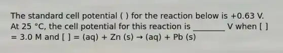 The standard cell potential ( ) for the reaction below is +0.63 V. At 25 °C, the cell potential for this reaction is ________ V when [ ] = 3.0 M and [ ] = (aq) + Zn (s) → (aq) + Pb (s)