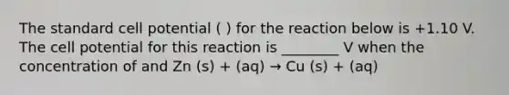 The standard cell potential ( ) for the reaction below is +1.10 V. The cell potential for this reaction is ________ V when the concentration of and Zn (s) + (aq) → Cu (s) + (aq)