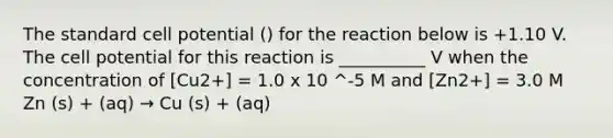 The standard cell potential () for the reaction below is +1.10 V. The cell potential for this reaction is __________ V when the concentration of [Cu2+] = 1.0 x 10 ^-5 M and [Zn2+] = 3.0 M Zn (s) + (aq) → Cu (s) + (aq)