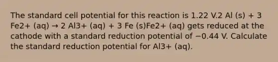 The standard cell potential for this reaction is 1.22 V.2 Al (s) + 3 Fe2+ (aq) → 2 Al3+ (aq) + 3 Fe (s)Fe2+ (aq) gets reduced at the cathode with a standard reduction potential of −0.44 V. Calculate the standard reduction potential for Al3+ (aq).