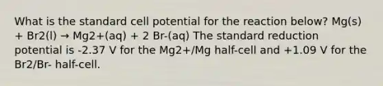 What is the standard cell potential for the reaction below? Mg(s) + Br2(l) → Mg2+(aq) + 2 Br-(aq) The standard reduction potential is -2.37 V for the Mg2+/Mg half-cell and +1.09 V for the Br2/Br- half-cell.