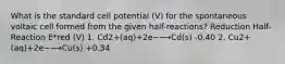 What is the standard cell potential (V) for the spontaneous voltaic cell formed from the given half-reactions? Reduction Half-Reaction E*red (V) 1. Cd2+(aq)+2e−⟶Cd(s) -0.40 2. Cu2+(aq)+2e−⟶Cu(s) +0.34