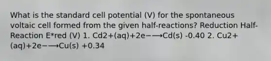 What is the standard cell potential (V) for the spontaneous voltaic cell formed from the given half-reactions? Reduction Half-Reaction E*red (V) 1. Cd2+(aq)+2e−⟶Cd(s) -0.40 2. Cu2+(aq)+2e−⟶Cu(s) +0.34