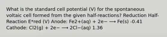 What is the standard cell potential (V) for the spontaneous voltaic cell formed from the given half-reactions? Reduction Half-Reaction E*red (V) Anode: Fe2+(aq) + 2e− ⟶ Fe(s) -0.41 Cathode: Cl2(g) + 2e− ⟶ 2Cl−(aq) 1.36