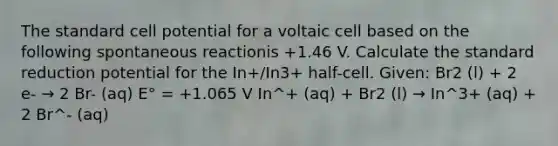 The standard cell potential for a voltaic cell based on the following spontaneous reactionis +1.46 V. Calculate the standard reduction potential for the In+/In3+ half-cell. Given: Br2 (l) + 2 e- → 2 Br- (aq) E° = +1.065 V In^+ (aq) + Br2 (l) → In^3+ (aq) + 2 Br^- (aq)