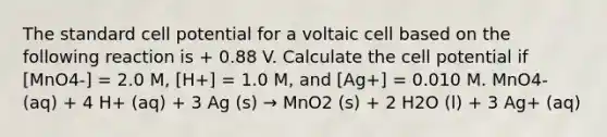 The standard cell potential for a voltaic cell based on the following reaction is + 0.88 V. Calculate the cell potential if [MnO4-] = 2.0 M, [H+] = 1.0 M, and [Ag+] = 0.010 M. MnO4- (aq) + 4 H+ (aq) + 3 Ag (s) → MnO2 (s) + 2 H2O (l) + 3 Ag+ (aq)