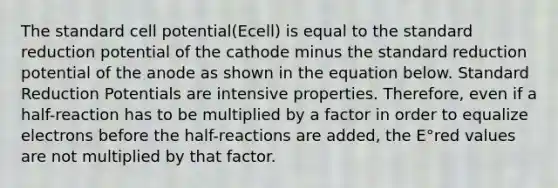 The standard cell potential(Ecell) is equal to the standard reduction potential of the cathode minus the standard reduction potential of the anode as shown in the equation below. Standard Reduction Potentials are intensive properties. Therefore, even if a half-reaction has to be multiplied by a factor in order to equalize electrons before the half-reactions are added, the E°red values are not multiplied by that factor.