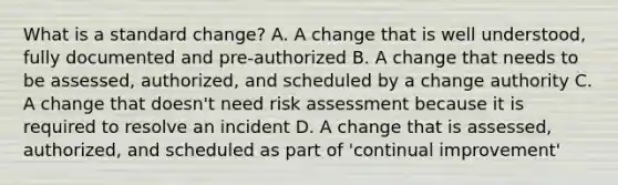 What is a standard change? A. A change that is well understood, fully documented and pre-authorized B. A change that needs to be assessed, authorized, and scheduled by a change authority C. A change that doesn't need risk assessment because it is required to resolve an incident D. A change that is assessed, authorized, and scheduled as part of 'continual improvement'