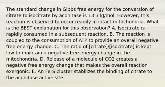 The standard change in Gibbs free energy for the conversion of citrate to isocitrate by aconitase is 13.3 kJ/mol. However, this reaction is observed to occur readily in intact mitochondria. What is the BEST explanation for this observation? A. Isocitrate is rapidly consumed in a subsequent reaction. B. The reaction is coupled to the consumption of ATP to provide an overall negative free energy change. C. The ratio of [citrate]/[isocitrate] is kept low to maintain a negative free energy change in the mitochondria. D. Release of a molecule of CO2 creates a negative free energy change that makes the overall reaction exergonic. E. An Fe-S cluster stabilizes the binding of citrate to the aconitase active site.