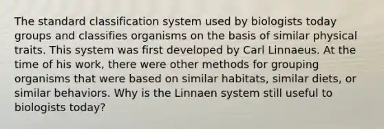 The standard classification system used by biologists today groups and classifies organisms on the basis of similar physical traits. This system was first developed by Carl Linnaeus. At the time of his work, there were other methods for grouping organisms that were based on similar habitats, similar diets, or similar behaviors. Why is the Linnaen system still useful to biologists today?