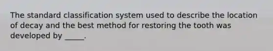 The standard classification system used to describe the location of decay and the best method for restoring the tooth was developed by _____.