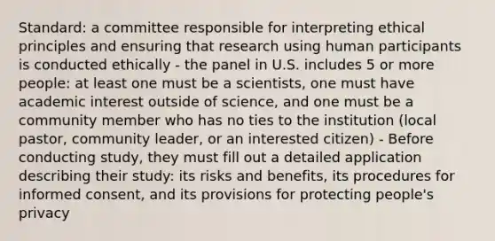 Standard: a committee responsible for interpreting ethical principles and ensuring that research using human participants is conducted ethically - the panel in U.S. includes 5 or more people: at least one must be a scientists, one must have academic interest outside of science, and one must be a community member who has no ties to the institution (local pastor, community leader, or an interested citizen) - Before conducting study, they must fill out a detailed application describing their study: its risks and benefits, its procedures for informed consent, and its provisions for protecting people's privacy