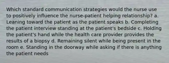 Which standard communication strategies would the nurse use to positively influence the nurse-patient helping relationship? a. Leaning toward the patient as the patient speaks b. Completing the patient interview standing at the patient's bedside c. Holding the patient's hand while the health care provider provides the results of a biopsy d. Remaining silent while being present in the room e. Standing in the doorway while asking if there is anything the patient needs