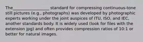 The__________________ standard for compressing continuous‐tone still pictures (e.g., photographs) was developed by photographic experts working under the joint auspices of ITU, ISO, and IEC, another standards body. It is widely used (look for files with the extension jpg) and often provides compression ratios of 10:1 or better for natural images.