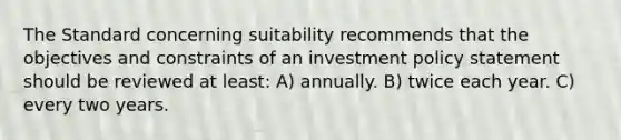 The Standard concerning suitability recommends that the objectives and constraints of an investment policy statement should be reviewed at least: A) annually. B) twice each year. C) every two years.