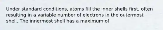 Under standard conditions, atoms fill the inner shells first, often resulting in a variable number of electrons in the outermost shell. The innermost shell has a maximum of