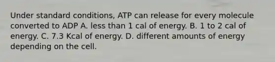 Under standard conditions, ATP can release for every molecule converted to ADP A. less than 1 cal of energy. B. 1 to 2 cal of energy. C. 7.3 Kcal of energy. D. different amounts of energy depending on the cell.