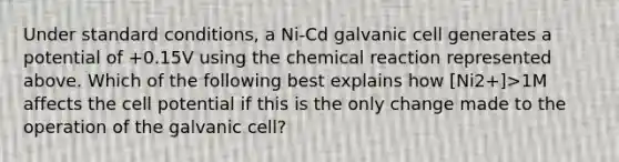 Under standard conditions, a Ni-Cd galvanic cell generates a potential of +0.15V using the chemical reaction represented above. Which of the following best explains how [Ni2+]>1M affects the cell potential if this is the only change made to the operation of the galvanic cell?