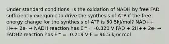 Under standard conditions, is the oxidation of NADH by free FAD sufficiently exergonic to drive the synthesis of ATP if the <a href='https://www.questionai.com/knowledge/kM8Gvk6zDN-free-energy' class='anchor-knowledge'>free energy</a> change for the synthesis of ATP is 30.5kJ/mol? NAD++ H++ 2e- → NADH reaction has E'° = -0.320 V FAD + 2H++ 2e- → FADH2 reaction has E'° = -0.219 V F = 96.5 kJ/V-mol