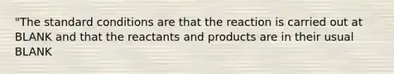 "The standard conditions are that the reaction is carried out at BLANK and that the reactants and products are in their usual BLANK