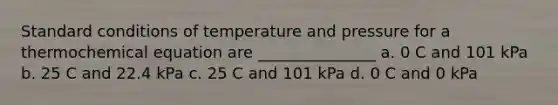 Standard conditions of temperature and pressure for a thermochemical equation are _______________ a. 0 C and 101 kPa b. 25 C and 22.4 kPa c. 25 C and 101 kPa d. 0 C and 0 kPa