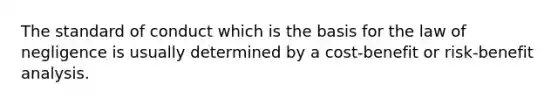 The standard of conduct which is the basis for the law of negligence is usually determined by a cost-benefit or risk-benefit analysis.