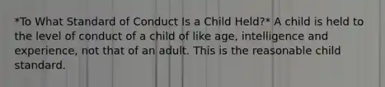 *To What Standard of Conduct Is a Child Held?* A child is held to the level of conduct of a child of like age, intelligence and experience, not that of an adult. This is the reasonable child standard.