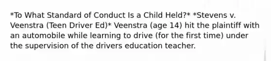 *To What Standard of Conduct Is a Child Held?* *Stevens v. Veenstra (Teen Driver Ed)* Veenstra (age 14) hit the plaintiff with an automobile while learning to drive (for the first time) under the supervision of the drivers education teacher.