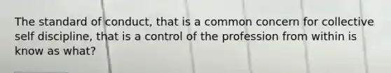 The standard of conduct, that is a common concern for collective self discipline, that is a control of the profession from within is know as what?