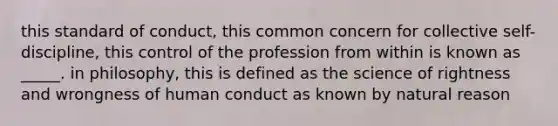 this standard of conduct, this common concern for collective self-discipline, this control of the profession from within is known as _____. in philosophy, this is defined as the science of rightness and wrongness of human conduct as known by natural reason