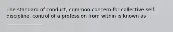 The standard of conduct, common concern for collective self-discipline, control of a profession from within is known as _______________