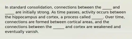 In standard consolidation, connections between the _____ and _____ are initially strong. As time passes, activity occurs between the hippocampus and cortex, a process called ______. Over time, connections are formed between cortical areas, and the connections between the ______ and cortex are weakened and eventually vanish.