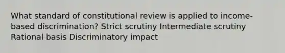 What standard of constitutional review is applied to income-based discrimination? Strict scrutiny Intermediate scrutiny Rational basis Discriminatory impact