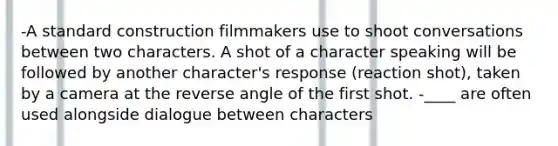 -A standard construction filmmakers use to shoot conversations between two characters. A shot of a character speaking will be followed by another character's response (reaction shot), taken by a camera at the reverse angle of the first shot. -____ are often used alongside dialogue between characters