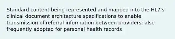 Standard content being represented and mapped into the HL7's clinical document architecture specifications to enable transmission of referral information between providers; also frequently adopted for personal health records