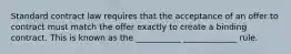 Standard contract law requires that the acceptance of an offer to contract must match the offer exactly to create a binding contract. This is known as the ___________ _____________ rule.