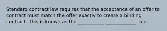 Standard contract law requires that the acceptance of an offer to contract must match the offer exactly to create a binding contract. This is known as the ___________ _____________ rule.