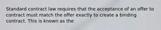 Standard contract law requires that the acceptance of an offer to contract must match the offer exactly to create a binding contract. This is known as the