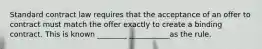 Standard contract law requires that the acceptance of an offer to contract must match the offer exactly to create a binding contract. This is known ________ ___________as the rule.