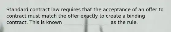 Standard contract law requires that the acceptance of an offer to contract must match the offer exactly to create a binding contract. This is known ________ ___________as the rule.